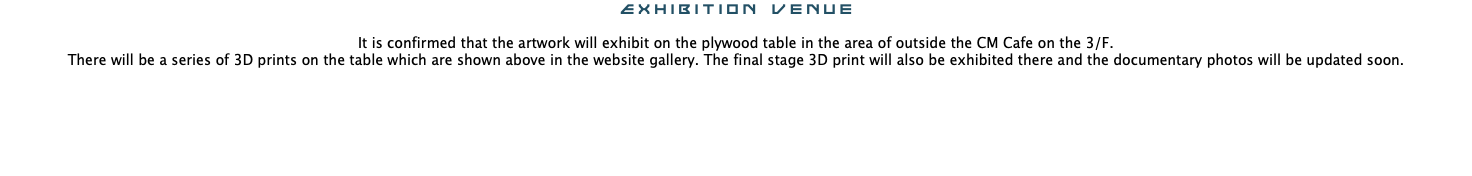 Exhibition venue It is confirmed that the artwork will exhibit on the plywood table in the area of outside the CM Cafe on the 3/F. There will be a series of 3D prints on the table which are shown above in the website gallery. The final stage 3D print will also be exhibited there and the documentary photos will be updated soon.