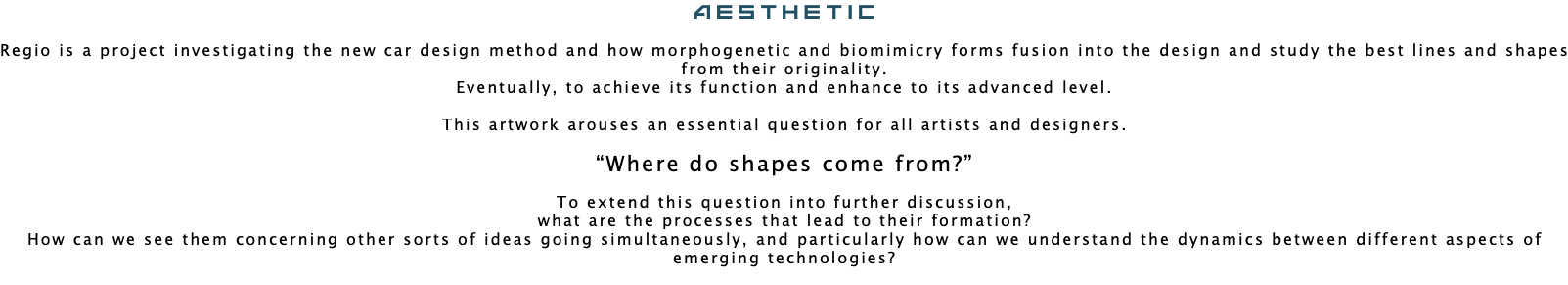 Aesthetic Regio is a project investigating the new car design method and how morphogenetic and biomimicry forms fusion into the design and study the best lines and shapes from their originality. Eventually, to achieve its function and enhance to its advanced level. This artwork arouses an essential question for all artists and designers. “Where do shapes come from?” To extend this question into further discussion, what are the processes that lead to their formation? How can we see them concerning other sorts of ideas going simultaneously, and particularly how can we understand the dynamics between different aspects of emerging technologies? 