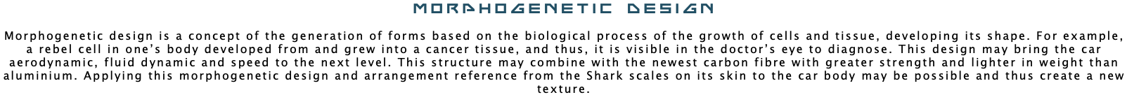 Morphogenetic Design Morphogenetic design is a concept of the generation of forms based on the biological process of the growth of cells and tissue, developing its shape. For example, a rebel cell in one’s body developed from and grew into a cancer tissue, and thus, it is visible in the doctor’s eye to diagnose. This design may bring the car aerodynamic, fluid dynamic and speed to the next level. This structure may combine with the newest carbon fibre with greater strength and lighter in weight than aluminium. Applying this morphogenetic design and arrangement reference from the Shark scales on its skin to the car body may be possible and thus create a new texture.